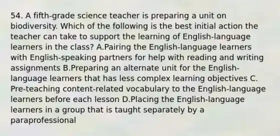 54. A fifth-grade science teacher is preparing a unit on biodiversity. Which of the following is the best initial action the teacher can take to support the learning of English-language learners in the class? A.Pairing the English-language learners with English-speaking partners for help with reading and writing assignments B.Preparing an alternate unit for the English-language learners that has less complex learning objectives C. Pre-teaching content-related vocabulary to the English-language learners before each lesson D.Placing the English-language learners in a group that is taught separately by a paraprofessional