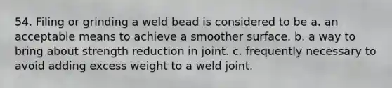 54. Filing or grinding a weld bead is considered to be a. an acceptable means to achieve a smoother surface. b. a way to bring about strength reduction in joint. c. frequently necessary to avoid adding excess weight to a weld joint.