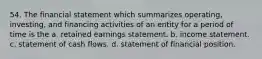 54. The financial statement which summarizes operating, investing, and financing activities of an entity for a period of time is the a. retained earnings statement. b. income statement. c. statement of cash flows. d. statement of financial position.