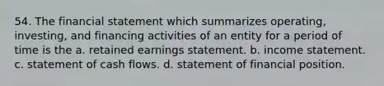 54. The financial statement which summarizes operating, investing, and financing activities of an entity for a period of time is the a. retained earnings statement. b. income statement. c. statement of cash flows. d. statement of financial position.