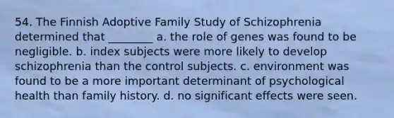 54. The Finnish Adoptive Family Study of Schizophrenia determined that ________ a. the role of genes was found to be negligible. b. index subjects were more likely to develop schizophrenia than the control subjects. c. environment was found to be a more important determinant of psychological health than family history. d. no significant effects were seen.