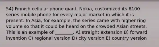 54) Finnish cellular phone giant, Nokia, customized its 6100 series mobile phone for every major market in which it is present. In Asia, for example, the series came with higher ring volume so that it could be heard on the crowded Asian streets. This is an example of ________. A) straight extension B) forward invention C) regional version D) city version E) country version