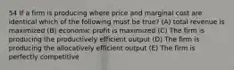 54 If a firm is producing where price and marginal cost are identical which of the following must be true? (A) total revenue is maximized (B) economic profit is maximized (C) The firm is producing the productively efficient output (D) The firm is producing the allocatively efficient output (E) The firm is perfectly competitive