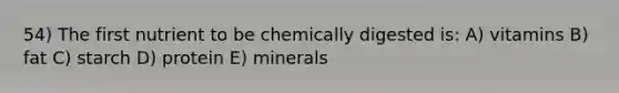 54) The first nutrient to be chemically digested is: A) vitamins B) fat C) starch D) protein E) minerals