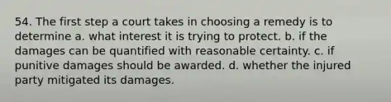 54. The first step a court takes in choosing a remedy is to determine a. what interest it is trying to protect. b. if the damages can be quantified with reasonable certainty. c. if punitive damages should be awarded. d. whether the injured party mitigated its damages.