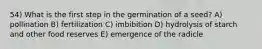 54) What is the first step in the germination of a seed? A) pollination B) fertilization C) imbibition D) hydrolysis of starch and other food reserves E) emergence of the radicle