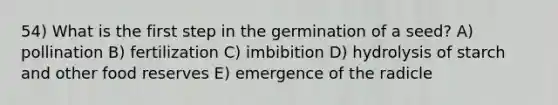 54) What is the first step in the germination of a seed? A) pollination B) fertilization C) imbibition D) hydrolysis of starch and other food reserves E) emergence of the radicle