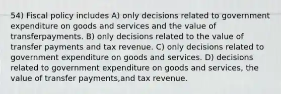 54) Fiscal policy includes A) only decisions related to government expenditure on goods and services and the value of transferpayments. B) only decisions related to the value of transfer payments and tax revenue. C) only decisions related to government expenditure on goods and services. D) decisions related to government expenditure on goods and services, the value of transfer payments,and tax revenue.