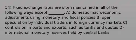 54) Fixed exchange rates are often maintained in all of the following ways except ________. A) domestic macroeconomic adjustments using monetary and fiscal policies B) open speculation by individual traders in foreign currency markets C) controls on imports and exports, such as tariffs and quotas D) international monetary reserves held by central banks