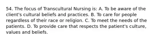 54. The focus of Transcultural Nursing is: A. To be aware of the client's cultural beliefs and practices. B. To care for people regardless of their race or religion. C. To meet the needs of the patients. D. To provide care that respects the patient's culture, values and beliefs.