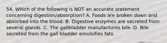 54. Which of the following is NOT an accurate statement concerning digestion/absorption? A. Foods are broken down and absorbed into the blood. B. Digestive enzymes are secreted from several glands. C. The gallbladder manufactures bile. D. Bile secreted from the gall bladder emulsifies fats.