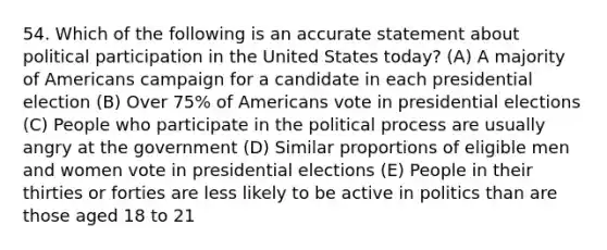 54. Which of the following is an accurate statement about political participation in the United States today? (A) A majority of Americans campaign for a candidate in each presidential election (B) Over 75% of Americans vote in presidential elections (C) People who participate in the political process are usually angry at the government (D) Similar proportions of eligible men and women vote in presidential elections (E) People in their thirties or forties are less likely to be active in politics than are those aged 18 to 21