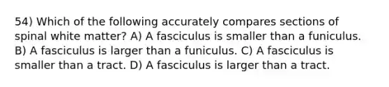 54) Which of the following accurately compares sections of spinal white matter? A) A fasciculus is smaller than a funiculus. B) A fasciculus is larger than a funiculus. C) A fasciculus is smaller than a tract. D) A fasciculus is larger than a tract.