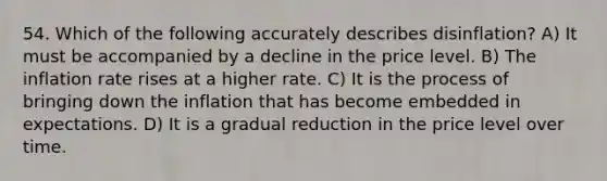 54. Which of the following accurately describes disinflation? A) It must be accompanied by a decline in the price level. B) The inflation rate rises at a higher rate. C) It is the process of bringing down the inflation that has become embedded in expectations. D) It is a gradual reduction in the price level over time.