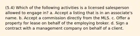 (5.4) Which of the following activities is a licensed salesperson allowed to engage in? a. Accept a listing that is in an associate's name. b. Accept a commission directly from the MLS. c. Offer a property for lease on behalf of the employing broker. d. Sign a contract with a management company on behalf of a client.