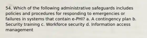 54. Which of the following administrative safeguards includes policies and procedures for responding to emergencies or failures in systems that contain e-PHI? a. A contingency plan b. Security training c. Workforce security d. Information access management