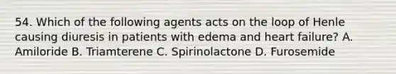 54. Which of the following agents acts on the loop of Henle causing diuresis in patients with edema and heart failure? A. Amiloride B. Triamterene C. Spirinolactone D. Furosemide