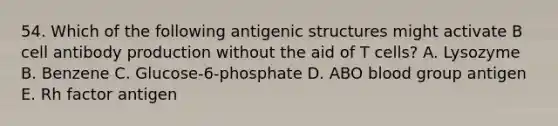 54. Which of the following antigenic structures might activate B cell antibody production without the aid of T cells? A. Lysozyme B. Benzene C. Glucose‐6‐phosphate D. ABO blood group antigen E. Rh factor antigen