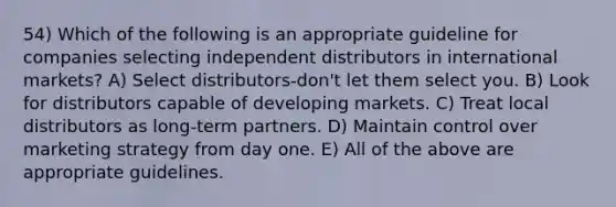 54) Which of the following is an appropriate guideline for companies selecting independent distributors in international markets? A) Select distributors-don't let them select you. B) Look for distributors capable of developing markets. C) Treat local distributors as long-term partners. D) Maintain control over marketing strategy from day one. E) All of the above are appropriate guidelines.