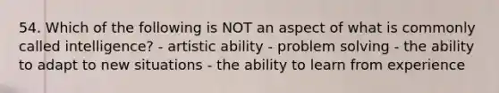 54. Which of the following is NOT an aspect of what is commonly called intelligence? - artistic ability - problem solving - the ability to adapt to new situations - the ability to learn from experience