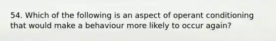 54. Which of the following is an aspect of operant conditioning that would make a behaviour more likely to occur again?