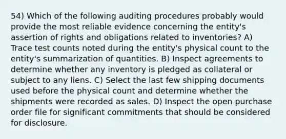 54) Which of the following auditing procedures probably would provide the most reliable evidence concerning the entity's assertion of rights and obligations related to inventories? A) Trace test counts noted during the entity's physical count to the entity's summarization of quantities. B) Inspect agreements to determine whether any inventory is pledged as collateral or subject to any liens. C) Select the last few shipping documents used before the physical count and determine whether the shipments were recorded as sales. D) Inspect the open purchase order file for significant commitments that should be considered for disclosure.