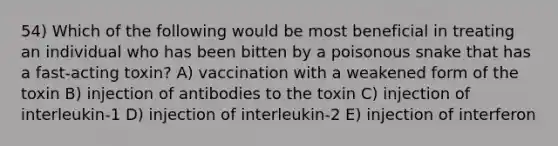 54) Which of the following would be most beneficial in treating an individual who has been bitten by a poisonous snake that has a fast-acting toxin? A) vaccination with a weakened form of the toxin B) injection of antibodies to the toxin C) injection of interleukin-1 D) injection of interleukin-2 E) injection of interferon