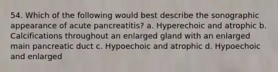 54. Which of the following would best describe the sonographic appearance of acute pancreatitis? a. Hyperechoic and atrophic b. Calcifications throughout an enlarged gland with an enlarged main pancreatic duct c. Hypoechoic and atrophic d. Hypoechoic and enlarged