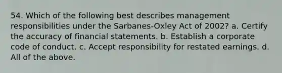 54. Which of the following best describes management responsibilities under the Sarbanes-Oxley Act of 2002? a. Certify the accuracy of financial statements. b. Establish a corporate code of conduct. c. Accept responsibility for restated earnings. d. All of the above.