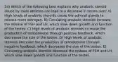 54) Which of the following best explains why anabolic steroid abuse by male athletes can lead to a decrease in testes size? A) High levels of anabolic steroids cause the adrenal glands to release more estrogen. B) Circulating anabolic steroids increase the release of FSH and LH, which slow down growth and function of the testes. C) High levels of anabolic steroids increase the production of testosterone through positive feedback, which decreases the size of the testes. D) High levels of anabolic steroids decrease the production of testosterone through negative feedback, which decreases the size of the testes. E) Circulating anabolic steroids decrease the release of FSH and LH, which slow down growth and function of the testes.