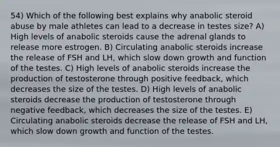 54) Which of the following best explains why anabolic steroid abuse by male athletes can lead to a decrease in testes size? A) High levels of anabolic steroids cause the adrenal glands to release more estrogen. B) Circulating anabolic steroids increase the release of FSH and LH, which slow down growth and function of the testes. C) High levels of anabolic steroids increase the production of testosterone through positive feedback, which decreases the size of the testes. D) High levels of anabolic steroids decrease the production of testosterone through negative feedback, which decreases the size of the testes. E) Circulating anabolic steroids decrease the release of FSH and LH, which slow down growth and function of the testes.