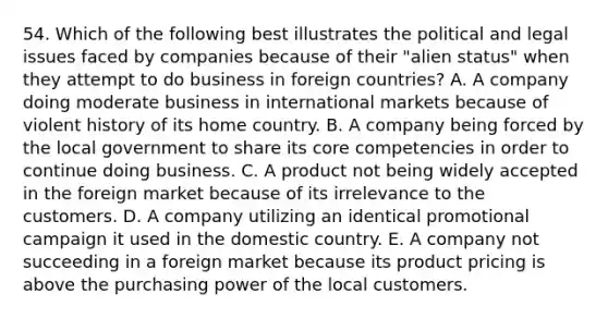 54. Which of the following best illustrates the political and legal issues faced by companies because of their "alien status" when they attempt to do business in foreign countries? A. A company doing moderate business in international markets because of violent history of its home country. B. A company being forced by the local government to share its core competencies in order to continue doing business. C. A product not being widely accepted in the foreign market because of its irrelevance to the customers. D. A company utilizing an identical promotional campaign it used in the domestic country. E. A company not succeeding in a foreign market because its product pricing is above the purchasing power of the local customers.