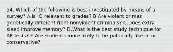 54. Which of the following is best investigated by means of a survey? A.Is IQ relevant to grades? B.Are violent crimes genetically different from nonviolent criminals? C.Does extra sleep improve memory? D.What is the best study technique for AP tests? E.Are students more likely to be politically liberal or conservative?