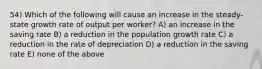 54) Which of the following will cause an increase in the steady-state growth rate of output per worker? A) an increase in the saving rate B) a reduction in the population growth rate C) a reduction in the rate of depreciation D) a reduction in the saving rate E) none of the above