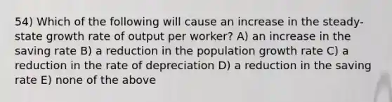 54) Which of the following will cause an increase in the steady-state growth rate of output per worker? A) an increase in the saving rate B) a reduction in the population growth rate C) a reduction in the rate of depreciation D) a reduction in the saving rate E) none of the above