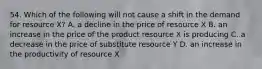 54. Which of the following will not cause a shift in the demand for resource X? A. a decline in the price of resource X B. an increase in the price of the product resource X is producing C. a decrease in the price of substitute resource Y D. an increase in the productivity of resource X