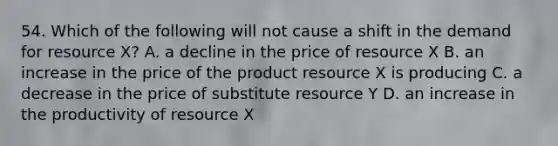 54. Which of the following will not cause a shift in the demand for resource X? A. a decline in the price of resource X B. an increase in the price of the product resource X is producing C. a decrease in the price of substitute resource Y D. an increase in the productivity of resource X