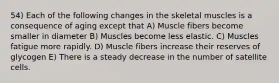 54) Each of the following changes in the skeletal muscles is a consequence of aging except that A) Muscle fibers become smaller in diameter B) Muscles become less elastic. C) Muscles fatigue more rapidly. D) Muscle fibers increase their reserves of glycogen E) There is a steady decrease in the number of satellite cells.