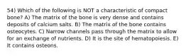 54) Which of the following is NOT a characteristic of compact bone? A) The matrix of the bone is very dense and contains deposits of calcium salts. B) The matrix of the bone contains osteocytes. C) Narrow channels pass through the matrix to allow for an exchange of nutrients. D) It is the site of hematopoiesis. E) It contains osteons.