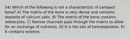 54) Which of the following is not a characteristic of compact bone? A) The matrix of the bone is very dense and contains deposits of calcium salts. B) The matrix of the bone contains osteocytes. C) Narrow channels pass through the matrix to allow for an exchange of nutrients. D) It is the site of hematopoiesis. E) It contains osteons.