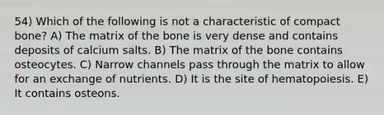 54) Which of the following is not a characteristic of compact bone? A) The matrix of the bone is very dense and contains deposits of calcium salts. B) The matrix of the bone contains osteocytes. C) Narrow channels pass through the matrix to allow for an exchange of nutrients. D) It is the site of hematopoiesis. E) It contains osteons.