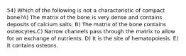 54) Which of the following is not a characteristic of compact bone?A) The matrix of the bone is very dense and contains deposits of calcium salts. B) The matrix of the bone contains osteocytes.C) Narrow channels pass through the matrix to allow for an exchange of nutrients. D) It is the site of hematopoiesis. E) It contains osteons.