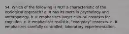 54. Which of the following is NOT a characteristic of the ecological approach? a. It has its roots in psychology and anthropology. b. It emphasizes larger cultural contexts for cognition. c. It emphasizes realistic, "everyday" contexts. d. It emphasizes carefully controlled, laboratory experimentation.