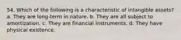 54. Which of the following is a characteristic of intangible assets? a. They are long-term in nature. b. They are all subject to amortization. c. They are financial instruments. d. They have physical existence.