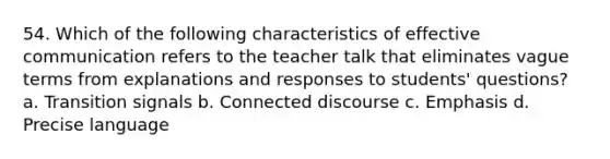 54. Which of the following characteristics of effective communication refers to the teacher talk that eliminates vague terms from explanations and responses to students' questions? a. Transition signals b. Connected discourse c. Emphasis d. Precise language