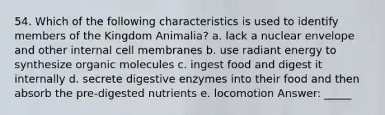 54. Which of the following characteristics is used to identify members of the Kingdom Animalia? a. lack a nuclear envelope and other internal cell membranes b. use radiant energy to synthesize organic molecules c. ingest food and digest it internally d. secrete digestive enzymes into their food and then absorb the pre-digested nutrients e. locomotion Answer: _____