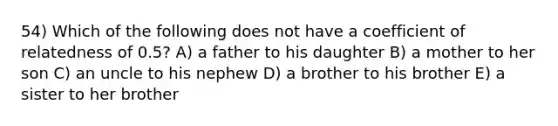 54) Which of the following does not have a coefficient of relatedness of 0.5? A) a father to his daughter B) a mother to her son C) an uncle to his nephew D) a brother to his brother E) a sister to her brother