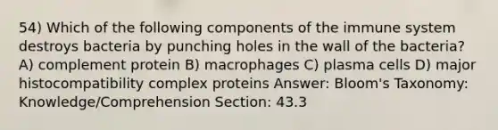 54) Which of the following components of the immune system destroys bacteria by punching holes in the wall of the bacteria? A) complement protein B) macrophages C) plasma cells D) major histocompatibility complex proteins Answer: Bloom's Taxonomy: Knowledge/Comprehension Section: 43.3