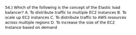 54.) Which of the following is the concept of the Elastic load balancer? A. To distribute traffic to multiple EC2 instances B. To scale up EC2 instances C. To distribute traffic to AWS resources across multiple regions D. To increase the size of the EC2 Instance based on demand