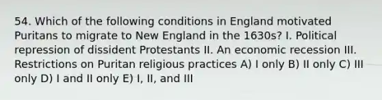 54. Which of the following conditions in England motivated Puritans to migrate to New England in the 1630s? I. Political repression of dissident Protestants II. An economic recession III. Restrictions on Puritan religious practices A) I only B) II only C) III only D) I and II only E) I, II, and III